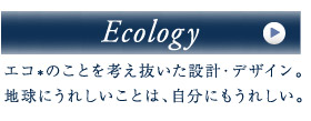 [Ecology]エコ*のことを考え抜いた設計・デザイン。地球にうれしいことは、自分にもうれしい。