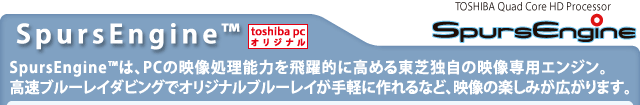 【SpursEngine(TM)[toshiba pc オリジナル]】SpursEngine(TM)は、PCの映像処理能力を飛躍的に高める東芝独自の映像専用エンジン。高速ブルーレイダビングでオリジナルブルーレイが手軽に作れるなど、映像の楽しみが広がります。