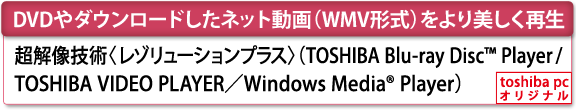 [DVDやダウンロードしたネット動画（WMV形式）をより美しく再生]　超解像技術〈レゾリューションプラス〉（TOSHIBA Blu-ray Disc(TM) Player／TOSHIBA VIDEO PLAYER／Windows Media(R) Player）　[toshiba pc オリジナル]