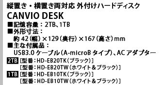 縦置き・横置き両対応 外付けハードディスク CANVIO DESK ■記憶容量：2TB、1TB　■外形寸法：約42（幅）×129（奥行）×167（高さ）mm　■主な付属品：USB3.0ケーブル（A-microBタイプ）、ACアダプター　2TB［型番：HD-EB20TK（ブラック）］［型番：HD-EB20TW（ホワイト＆ブラック）］　1TB［型番：HD-EB10TK（ブラック）］［型番：HD-EB10TW（ホワイト＆ブラック）］