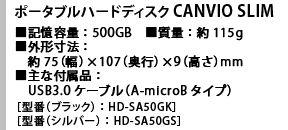 ポータブルハードディスク CANVIO SLIM ■記憶容量：500GB　■質量：約115g　■外形寸法：約75（幅）×107（奥行）×9（高さ）mm　■主な付属品：USB3.0ケーブル（A-microBタイプ）［型番（ブラック）：HD-SA50GK］［型番（シルバー）：HD-SA50GS］