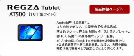 REGZA Tablet AT500@[10.1^Ch]AndroidTM4.0*1B莩RŔALpIPStځB9.0mmAy599g10.1^^ubgB10.0*2̒ԃobe[쓮B*1 Android́AGoogle Inc.̏W܂͓o^WłB*2 AĐ̋쓮ԁBAۂ̋쓮Ԃ͎gpѐݒȂǂɂقȂ܂B