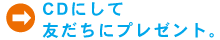 CDにして友だちにプレゼント。