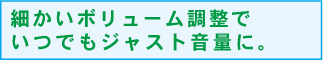 細かいボリューム調整でいつでもジャスト音量に。