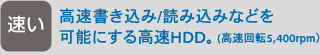 [速い] 高速書き込み/読み込みなどを可能にする高速HDD。（高速回転5,400rpm）