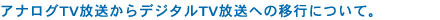 アナログTV放送からデジタルTV放送への移行について。