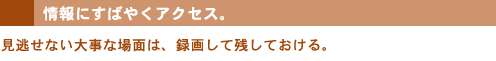 情報にすばやくアクセス。見逃せない大事な場面は、録画して残しておける。