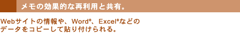 メモの効果的な再利用と共有。Webサイトの情報や、Word*、Excel*などのデータをコピーして貼り付けられる。