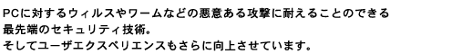 PCに対するウィルスやワームなどの悪意ある攻撃に耐えることのできる最先端のセキュリティ技術。そしてユーザエクスペリエンスもさらに向上させています。