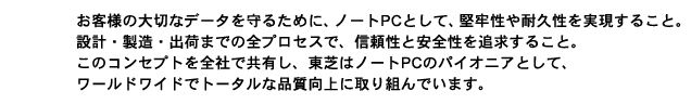 お客様の大切なデータを守るために、ノートPCとして、堅牢性や耐久性を実現すること。設計・製造・出荷までの全プロセスで、信頼性と安全性を追求すること。このコンセプトを全社で共有し、東芝はノートPCのパイオニアとして、ワールドワイドでトータルな品質向上に取り組んでいます。