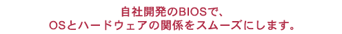 自社開発のBIOSで、OSとハードウェアの関係をスムーズにします。