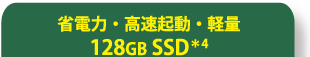 省電力・高速起動・軽量128GB SSD＊4