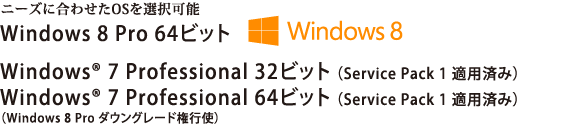 ニーズに合わせたOSを選択可能　Windows 8 Pro 64ビット／Windows(R) 7 Professional 32ビット （Service Pack 1 適用済み）／Windows(R) 7 Professional 64ビット （Service Pack 1 適用済み）（Windows 8 Pro ダウングレード権行使）