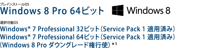 プレインストールOS　Windows 8 Pro 64ビット　選択可能OS　Windows(R) 7 Professional 32ビット (Service Pack 1 適用済み)　Windows(R) 7 Professional 64ビット (Service Pack 1 適用済み)　(Windows 8 Pro ダウングレード権行使)＊1