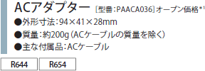 ACアダプター［型番：PAACA036］オープン価格*1　●外形寸法：94×41×28mm●質量：約200g（ACケーブルの質量を除く）●主な付属品：ACケーブル[R644、R654]