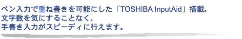 ペン入力で重ね書きを可能にした「TOSHIBA InputAid」搭載。文字数を気にすることなく、手書き入力がスピーディに行えます。