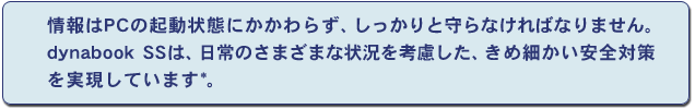 情報はPCの起動状態にかかわらず、しっかりと守らなければなりません。dynabook SSは、日常のさまざまな状況を考慮した、きめ細かい安全対策を実現しています*。