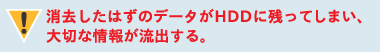 消去したはずのデータがHDDに残ってしまい、大切な情報が流出する。