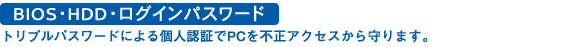BIOS ・HDD ・ログインパスワード:トリプルパスワードによる個人認証でPCを不正アクセスから守ります。