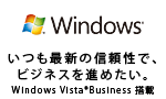 いつも最新の信頼性でビジネスを進めたい。　Windows Vista(R) Business 搭載