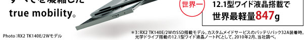 RX2イメージ：Photo：RX2 TK140E/2Wモデル　＊3：RX2 TK140E/2WのSSD搭載モデル。カスタムメイドサービスのバッテリパック32A装着時。
　光学ドライブ搭載の12.1型ワイド液晶ノートPCとして。2010年2月、当社調べ。