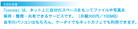 cocoa
「cocoa」は、ネット上に自分のスペースをもってファイルや写真を保存・整理・共有できるサービスです。(月額300円/100MB)自宅のパソコンはもちろん、ケータイでもネットカフェでも利用できます。