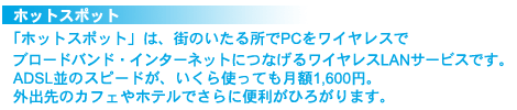 ホットスポット
「ホットスポット」は、街のいたる所でPCをワイヤレスでブロードバンド・インターネットにつなげるワイヤレスLANサービスです。ADSL並のスピードが、いくら使っても月額1,600円。外出先のカフェやホテルでさらに便利がひろがります。