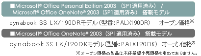 ■Microsoft(R) Office Personal Edition 2003 （SP1適用済み）/Microsoft(R) Office OneNote(R) 2003（SP1適用済み）搭載モデル　dynabook SS LX/190DRモデル（型番：PALX190DR）オープン価格*　■Microsoft(R) Office OneNote(R) 2003（SP1適用済み）搭載モデル　dynabook SS LX/190DKモデル（型番：PALX190DK）オープン価格*　*オープン価格の製品は本体希望小売価格を定めておりません。