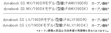 dynabook SS MX/190DRモデル（型番：PAMX190DR）オープン価格*　dynabook SS MX/190DKモデル（型番：PAMX190DK）オープン価格*　dynabook SS LX/190DRモデル（型番：PALX190DR）オープン価格*　dynabook SS LX/190DKモデル（型番：PALX190DK）オープン価格*　*オープン価格の製品は本体希望小売価格を定めておりません。