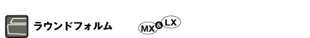 ラウンドフォルム（MX＆LX）