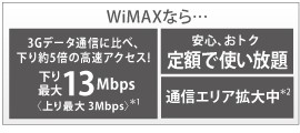WiMAXなら…3Gデータ通信に比べ、下り約5倍の高速アクセス!下り最大13Mbps〈上り最大3Mbps〉＊1／安心、おトク　定額で使い放題／通信エリア拡大中＊2