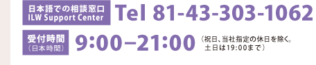 [日本語での相談窓口]Tel 81-43-303-1062　[受付時間（日本時間）]9：00-21：00（祝日、当社指定の休日を除く。土日は19：00まで）