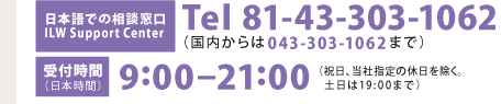 [日本語での相談窓口]Tel 81-43-303-1062（国内からは043-303-1062まで）［受付時間］9:00-21:00