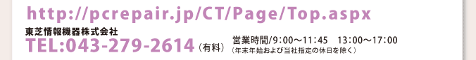 http://pcrepair.jp/CT/Page/Top.aspx 東芝情報機器株式会社 TEL:043-279-2614（有料） 営業時間/9：00〜11：45　13：00〜17：00 （年末年始および当社指定の休日を除く）