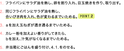 1.フライパンにサラダ油を熱し、卵を割り入れ、目玉焼きを作り、取り出す。   2.同じフライパンにサラダ油を熱し、合いびき肉を入れ、色が変わるまでいためる。（point2）   3.ａを加え玉ねぎが透き通るまでいためる。   4.カレー粉を加えよい香りがしてきたら、ｂを加え、汁気がなくなるまでいためる。   5.弁当箱にごはんを盛り付け、4. 1.をのせる。