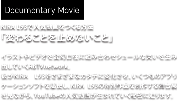 Documentary Movie　KIRA L93で人気動画をつくる方法「変わることを止めないこと」　イラストやビデオを変幻自在に組み合わせシュールな笑いを生み出していくABTVnetwork。彼がKIRA L93をさまざまなカタチに変化させ、いくつものアプリケーションソフトを駆使し、KIRA L93の特別作品を制作する舞台裏を見ながら、YouTubeの人気動画が生まれていく秘密に迫ります。