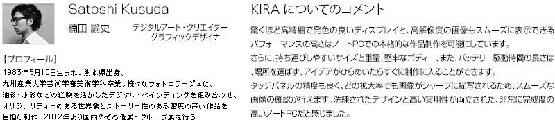 Satoshi Kusuda 楠田　諭史 デジタルアート・クリエイター　グラフィックデザイナー 【プロフィール】 1983年5月10日生まれ。熊本県出身。九州産業大学芸術学部美術学科卒業。様々なフォトコラージュに、油彩・水彩などの経験を活かしたデジタル・ペインティングを組み合わせ、オリジナリティーのある世界観とストーリー性のある密度の高い作品を目指し制作。2012年より国内外での個展・グループ展を行う。　KIRAについてのコメント：驚くほど高精細で発色の良いディスプレイと、高解像度の画像もスムーズに表示できるパフォーマンスの高さはノートPCでの本格的な作品制作を可能にしています。さらに、持ち運びしやすいサイズと重量、堅牢なボディー、また、バッテリー駆動時間の長さは、場所を選ばず、アイデアがひらめいたらすぐに制作に入ることができます。タッチパネルの精度も良く、どの拡大率でも画像がシャープに描写されるため、スムーズな画像の確認が行えます。洗練されたデザインと高い実用性が両立された、非常に完成度の高いノートPCだと感じました。