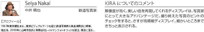 Seiya Nakai 中井 精也 鉄道写真家 【プロフィール】1967年東京都生まれ。東京ビジュアルアーツを経て鉄道写真家の真島満秀氏に師事。独立後、2000年に山崎友也氏と有限会社レイルマンフォトオフィスを設立、現在に至る。　KIRA についてのコメント：解像度が高く、美しい色を再現してくれるディスプレイは、写真家にとって大きなアドバンテージだ。撮り終えた写真のピントのチェックをすると、さすが高精細ディスプレイ。細かいところまできちっと表示される。