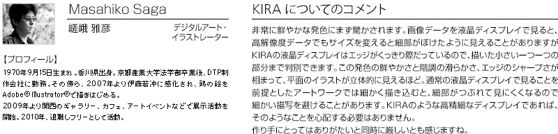 Masahiko Saga 嵯峨 雅彦 デジタルアート・
イラストレーター 【プロフィール】 1970年9月15日生まれ。香川県出身。京都産業大学法学部卒業後、DTP制作会社に勤務。その傍ら、2007年より伊藤若冲に感化され、鶏の絵をAdobe(R)Illustrator（R)で描きはじめる。2009年より関西のギャラリー、カフェ、アートイベントなどで展示活動を開始。2010年、退職しフリーとして活動。　KIRAについてのコメント：非常に鮮やかな発色にまず驚かされます。画像データを液晶ディスプレイで見ると、高解像度データでもサイズを変えると細部がぼけたように見えることがありますがKIRAの液晶ディスプレイはエッジがくっきり際だっているので、描いた小さい一つ一つの部分まで判別できます。この発色の鮮やかさと階調の滑らかさ、エッジのシャープさが相まって、平面のイラストが立体的に見えるほど。通常の液晶ディスプレイで見ることを前提としたアートワークでは細かく描き込むと、細部がつぶれて見にくくなるので細かい描写を避けることがあります。KIRAのような高精細なディスプレイであれば、そのようなことを心配する必要はありません。作り手にとってはありがたいと同時に厳しいとも感じますね。