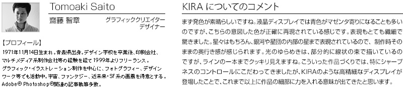 Tomoaki Saito 齋藤　智章 グラフィッククリエイター　デザイナー 【プロフィール】 1971年11月14日生まれ。青森県出身。デザイン学校を卒業後、印刷会社、マルチメディア系制作会社等の経験を経て1999年よりフリーランス。グラフィックイラストレーション制作を中心にフォトグラフィー、デザインワーク等でも活躍中。宇宙、ファンタジー、近未来・SF系の画風を得意とする。Adobe(R)Photoshop(R)関連の記事執筆多数。　KIRA についてのコメント：まず発色が素晴らしいですね。液晶ディスプレイでは青色がマゼンタ寄りになることも多いのですが、こちらが意図した色が正確に再現されている感じです。表現もとても繊細で驚きました。星々はもちろん、銀河や星団の内部の星まで表現されているので、制作時そのままの奥行き感が感じられます。光のゆらめきは、部分的に戦場の束で描いているのですが、ラインの一本までクッキリ見えますね。こういった作品づくりでは、特にシャープネスのコントロールにこだわってきましたが、KIRAのような高精細なディスプレイが登場したことで、これまで以上に作品の細部に力をいれる意味が出てきたと思います。