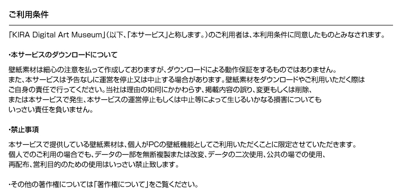 ご利用条件　「KIRA Digital Art Museum」（以下、「本サービス」と称します。）のご利用者は、本利用条件に同意したものとみなされます。　・本サービスのダウンロードについて　壁紙素材は最新の注意を払って作成しておりますが、ダウンロードによる動作を保証するものではありません。また、本サービスは予告なしに運営を停止又は中止する場合があります。壁紙素材をダウンロードやご利用いただく際はご自身の責任で行ってください。当社は理由の如何にかかわらず、掲載内容の誤り、変更もしくは削除、または本サービスで発生、本サービスの運営停止もしくは中止等によって生じるいかなる損害についてもいっさい責任を負いません。　・禁止事項　本サービスで提供している壁紙素材は、個人がPCの壁紙機能としてご利用いただくことに限定させていただきます。個人でのご利用の場合でも、データの一部を無断複製または改変、データの二次使用、公共の場での使用、再配布、営利目的のための使用はいっさい禁止致します。　・その他の著作権については「著作権について」をご覧ください。