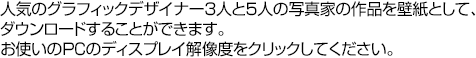 人気のグラフィックデザイナー3人と5人の写真家の作品を壁紙として、ダウンロードすることができます。お使いのPCのディスプレイ解像度をクリックしてください。