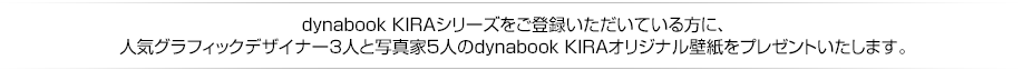 dynabook KIRAシリーズをご登録いただいている方に、人気グラフィックデザイナー3人と写真家5人のdynabook KIRAオリジナル壁紙をプレゼントいたします。