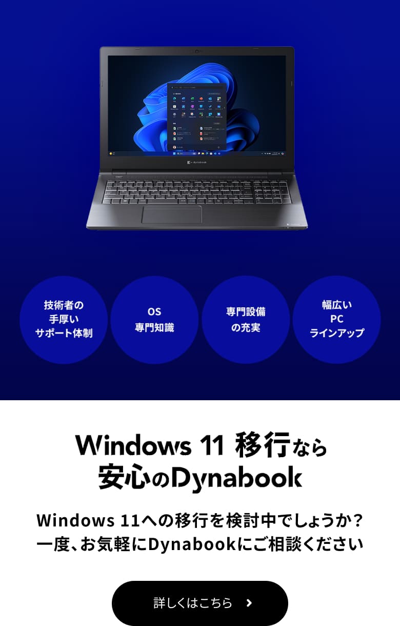 Windows 11 移行なら安心のDynabook Windows 11への移行を検討中でしょうか? 一度、お気軽にDynabookにご相談ください 詳しくはこちら