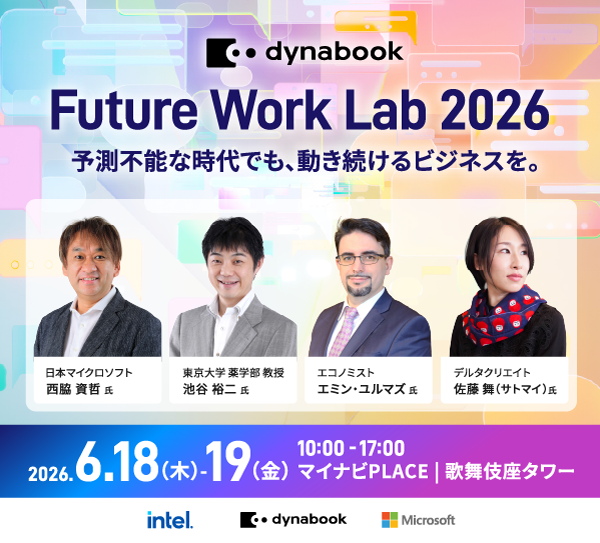 dynabook Future Work Lab 2026 予測不能な時代でも、動き続けるビジネスを。2026.6.18.(木)-19(金) 10:00 - 17:00 マイナビPLACE | 歌舞伎座タワー 日本マイクロソフト 西脇 資哲 氏 / 東京大学薬学部 教授 池谷 裕二 氏 / エコノミスト エミン・ユルマズ 氏 / デルタクリエイト 佐藤 舞（サトマイ）氏 / Intel / dynabook / Microsoft
