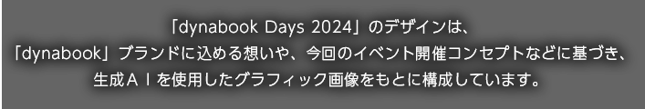「dynabook Days 2024」のデザインは、「dynabook」ブランドに込める想いや、今回のイベント開催コンセプトなどに基づき、生成ＡＩを使用したグラフィック画像をもとに構成しています。