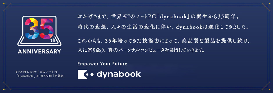 35th ANNIVERSARY おかげさまで、世界初のノートPC「dynabook」の誕生から35周年。時代の変遷、人々の生活の変化に伴い、dynabookは進化してきました。これからも、35年培ってきた技術力によって、高品質な製品を提供し続け、人に寄り添う、真のパーソナルコンピュータを目指していきます。Empower Your Future dynabook
