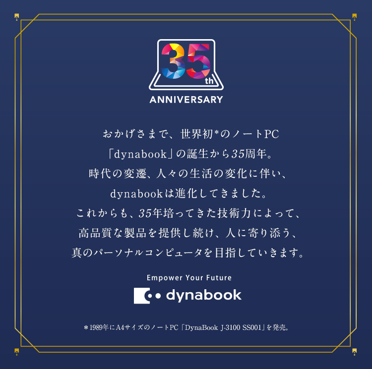 35th ANNIVERSARY おかげさまで、世界初のノートPC「dynabook」の誕生から35周年。時代の変遷、人々の生活の変化に伴い、dynabookは進化してきました。これからも、35年培ってきた技術力によって、高品質な製品を提供し続け、人に寄り添う、真のパーソナルコンピュータを目指していきます。Empower Your Future dynabook