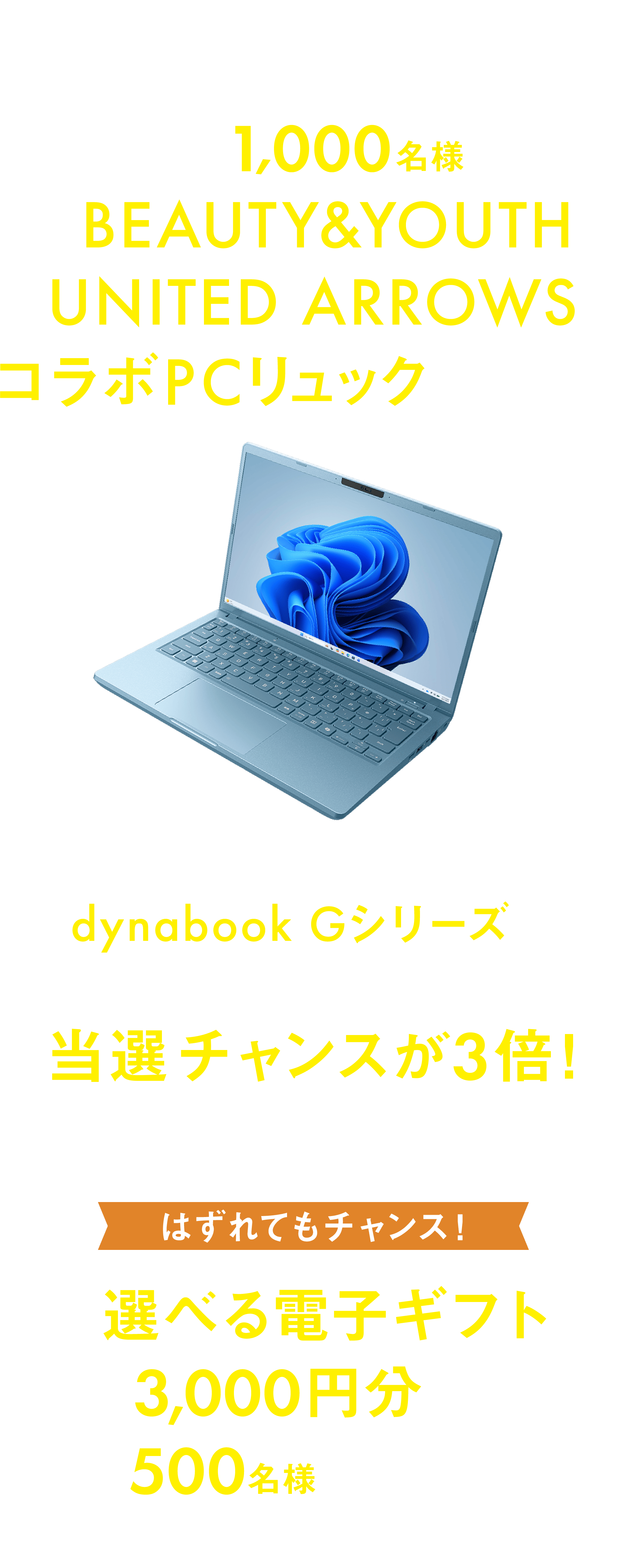 期間中、対象のdynabookを購入&応募すると、抽選で1,000名様に「BEAUTY&YOUTH UNITED ARROWSコラボPCリュック」が当たる!!さらに最新ノートPC「dynabook Gシリーズ」をご購入の方は当選チャンスが3倍!はずれてもチャンス!「選べる電子ギフト3,000円分」が500名様に当たる!!リュックと電子ギフトの重複当選はできません。