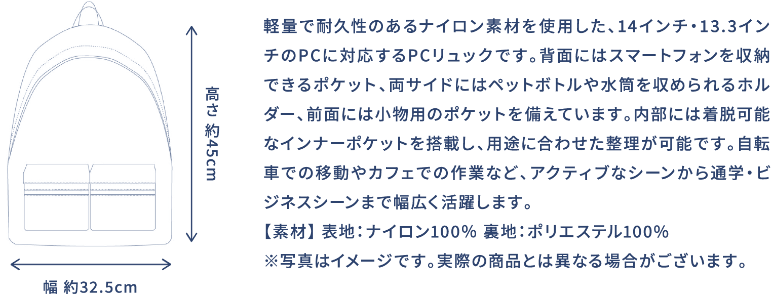 軽量で耐久性のあるナイロン素材を使用した、14インチ・13.3インチのPCに対応するPCリュックです。背面にはスマートフォンを収納できるポケット、両サイドにはペットボトルや水筒を収められるホルダー、前面には小物用のポケットを備えています。内部には着脱可能なインナーポケットを搭載し、用途に合わせた整理が可能です。自転車での移動やカフェでの作業など、アクティブなシーンから通学・ビジネスシーンまで幅広く活躍します。【素材】 表地:ナイロン100% 裏地:ポリエステル100% ※写真はイメージです。実際の商品とは異なる場合がございます。